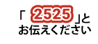 「2525」とお伝えください