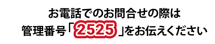 お電話でのお問い合わせの際は管理番号「2525」をお伝えください